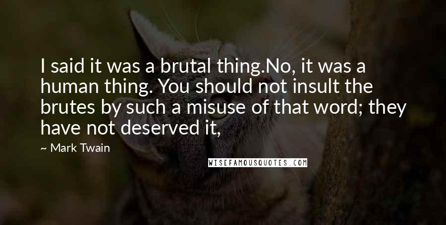 Mark Twain Quotes: I said it was a brutal thing.No, it was a human thing. You should not insult the brutes by such a misuse of that word; they have not deserved it,