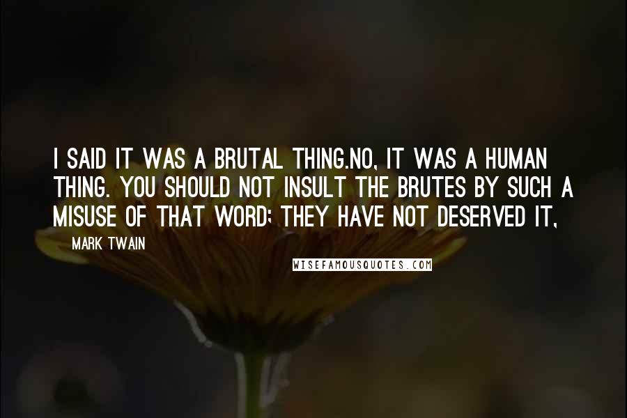 Mark Twain Quotes: I said it was a brutal thing.No, it was a human thing. You should not insult the brutes by such a misuse of that word; they have not deserved it,