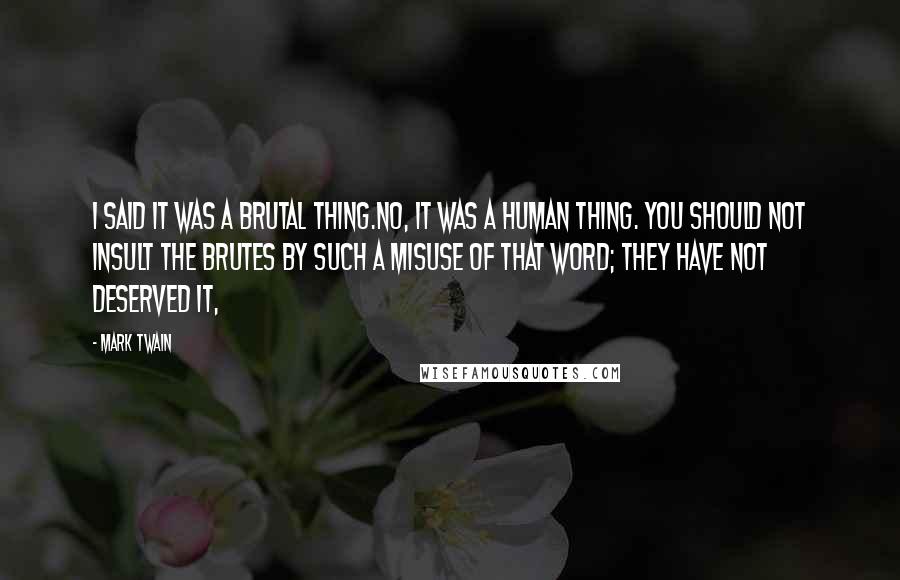 Mark Twain Quotes: I said it was a brutal thing.No, it was a human thing. You should not insult the brutes by such a misuse of that word; they have not deserved it,