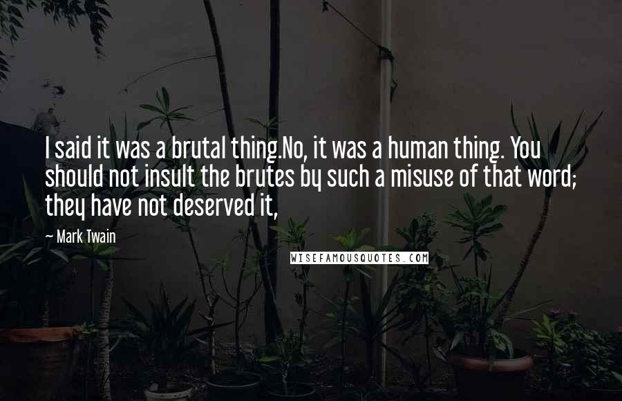 Mark Twain Quotes: I said it was a brutal thing.No, it was a human thing. You should not insult the brutes by such a misuse of that word; they have not deserved it,