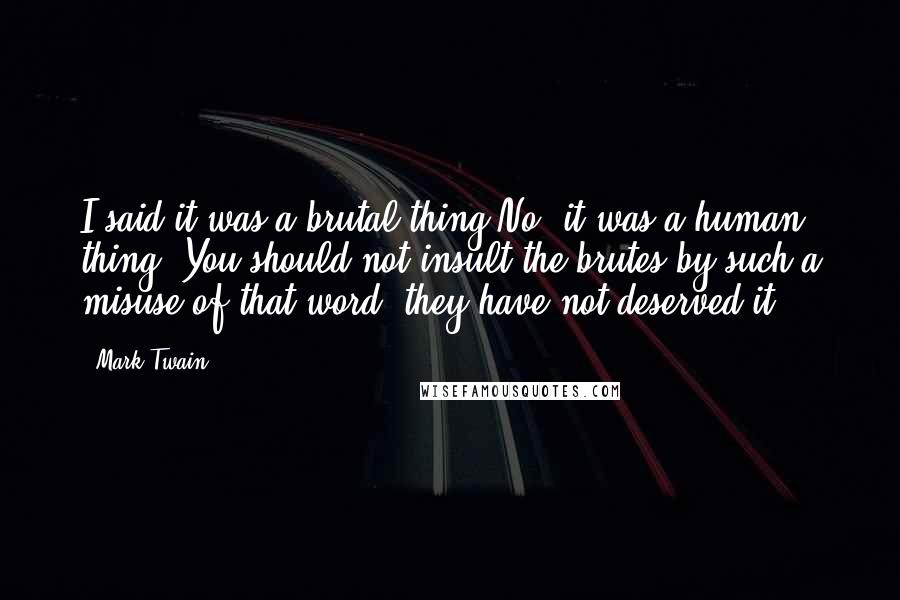 Mark Twain Quotes: I said it was a brutal thing.No, it was a human thing. You should not insult the brutes by such a misuse of that word; they have not deserved it,