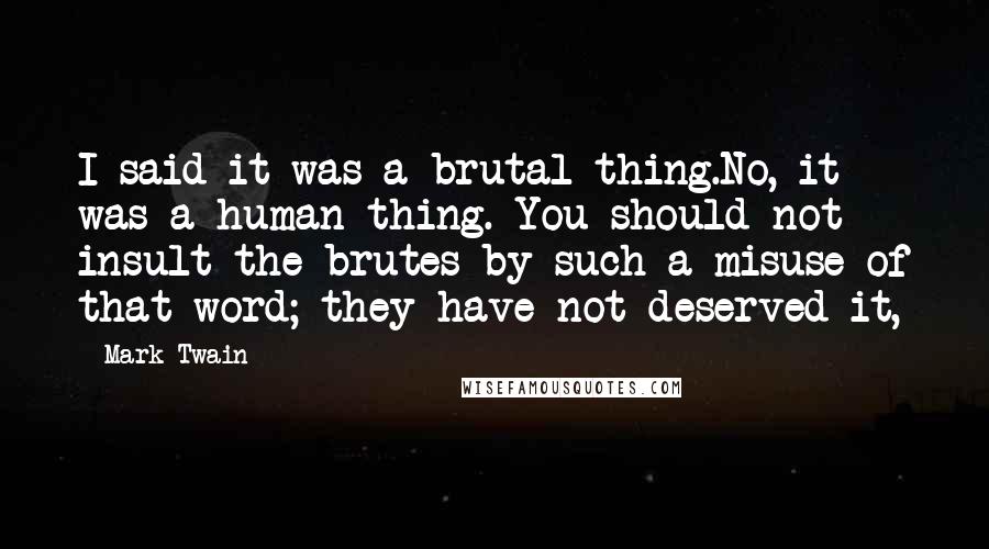 Mark Twain Quotes: I said it was a brutal thing.No, it was a human thing. You should not insult the brutes by such a misuse of that word; they have not deserved it,