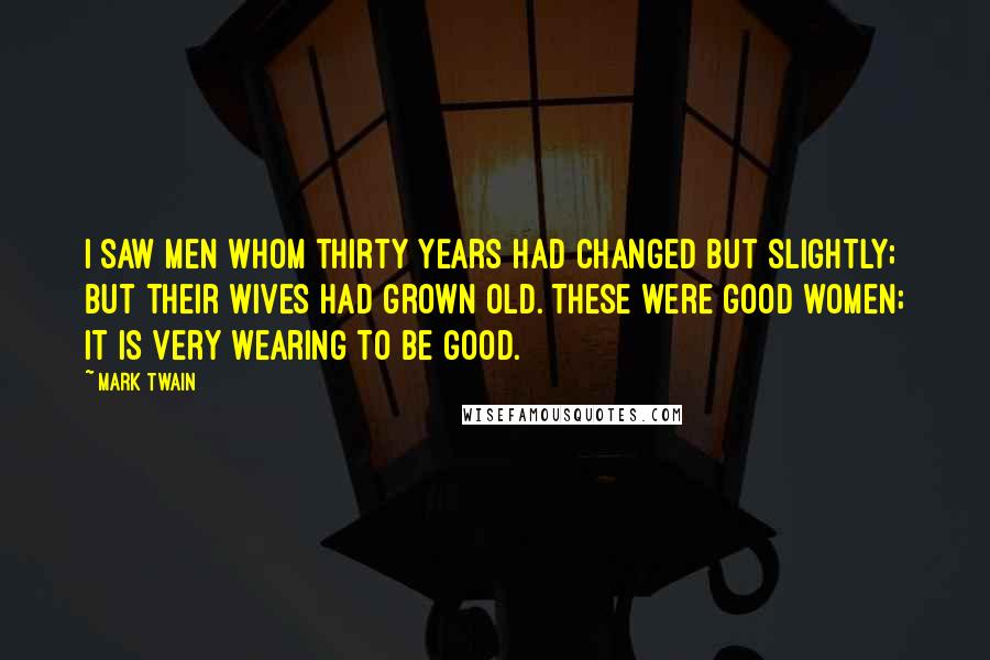 Mark Twain Quotes: I saw men whom thirty years had changed but slightly; but their wives had grown old. These were good women; it is very wearing to be good.