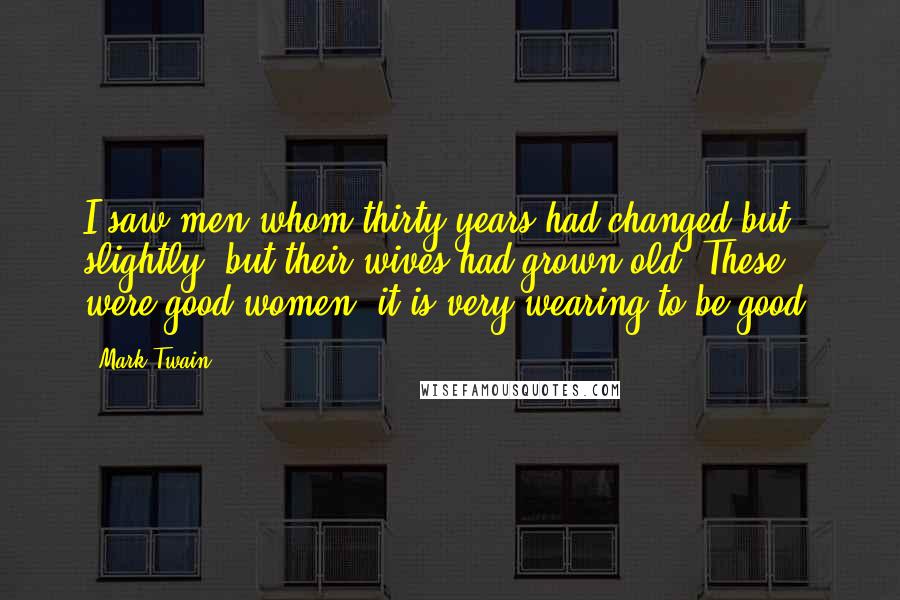 Mark Twain Quotes: I saw men whom thirty years had changed but slightly; but their wives had grown old. These were good women; it is very wearing to be good.