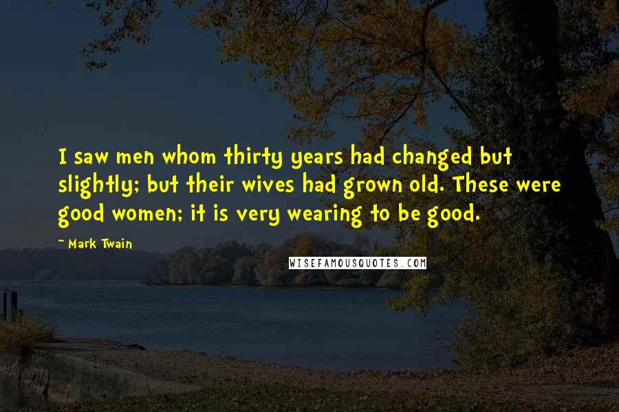 Mark Twain Quotes: I saw men whom thirty years had changed but slightly; but their wives had grown old. These were good women; it is very wearing to be good.