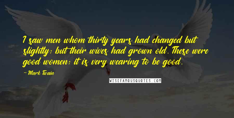 Mark Twain Quotes: I saw men whom thirty years had changed but slightly; but their wives had grown old. These were good women; it is very wearing to be good.