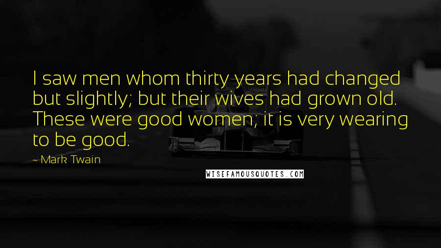 Mark Twain Quotes: I saw men whom thirty years had changed but slightly; but their wives had grown old. These were good women; it is very wearing to be good.