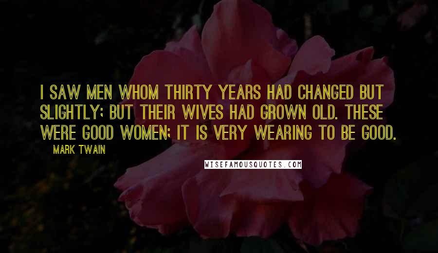 Mark Twain Quotes: I saw men whom thirty years had changed but slightly; but their wives had grown old. These were good women; it is very wearing to be good.