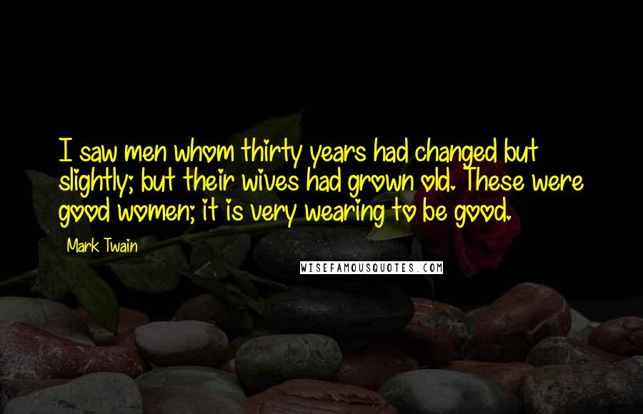 Mark Twain Quotes: I saw men whom thirty years had changed but slightly; but their wives had grown old. These were good women; it is very wearing to be good.