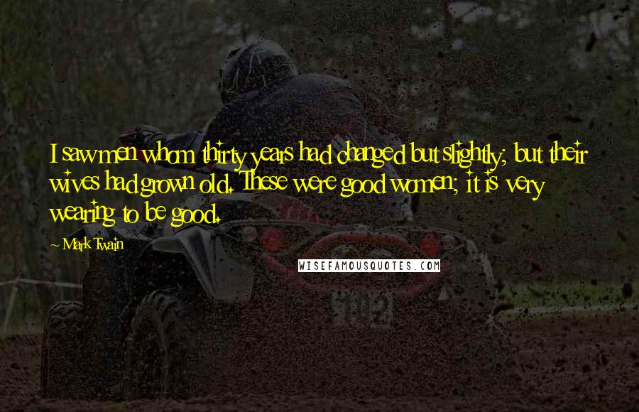 Mark Twain Quotes: I saw men whom thirty years had changed but slightly; but their wives had grown old. These were good women; it is very wearing to be good.