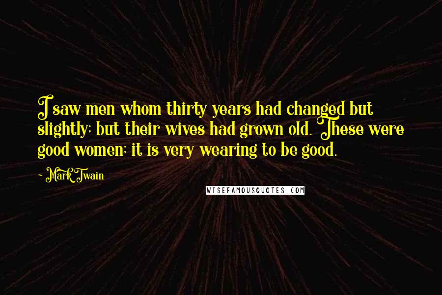 Mark Twain Quotes: I saw men whom thirty years had changed but slightly; but their wives had grown old. These were good women; it is very wearing to be good.