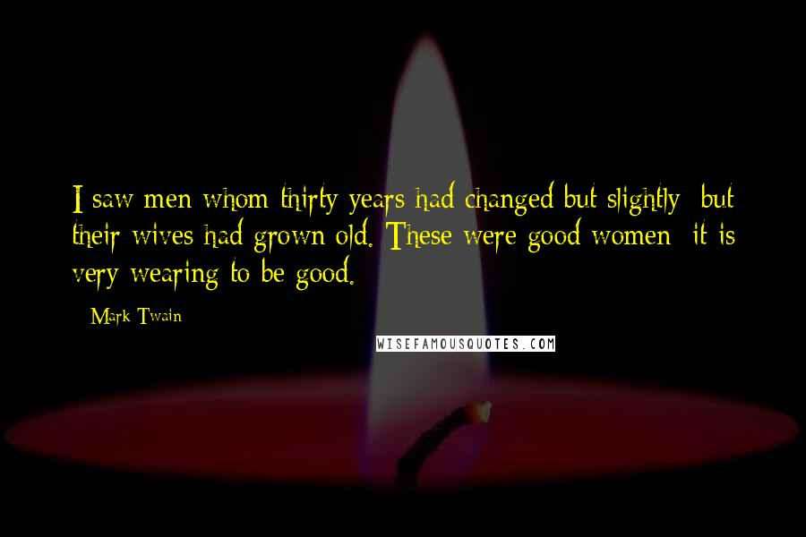 Mark Twain Quotes: I saw men whom thirty years had changed but slightly; but their wives had grown old. These were good women; it is very wearing to be good.