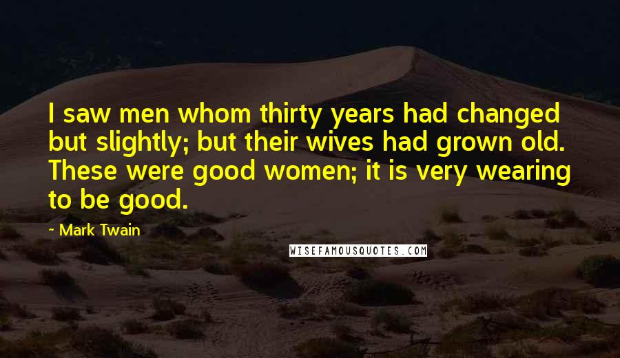 Mark Twain Quotes: I saw men whom thirty years had changed but slightly; but their wives had grown old. These were good women; it is very wearing to be good.