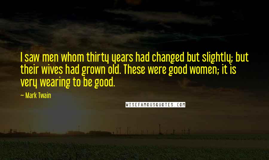 Mark Twain Quotes: I saw men whom thirty years had changed but slightly; but their wives had grown old. These were good women; it is very wearing to be good.