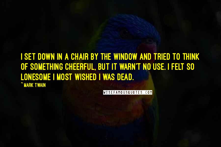 Mark Twain Quotes: I set down in a chair by the window and tried to think of something cheerful, but it warn't no use. I felt so lonesome I most wished I was dead.