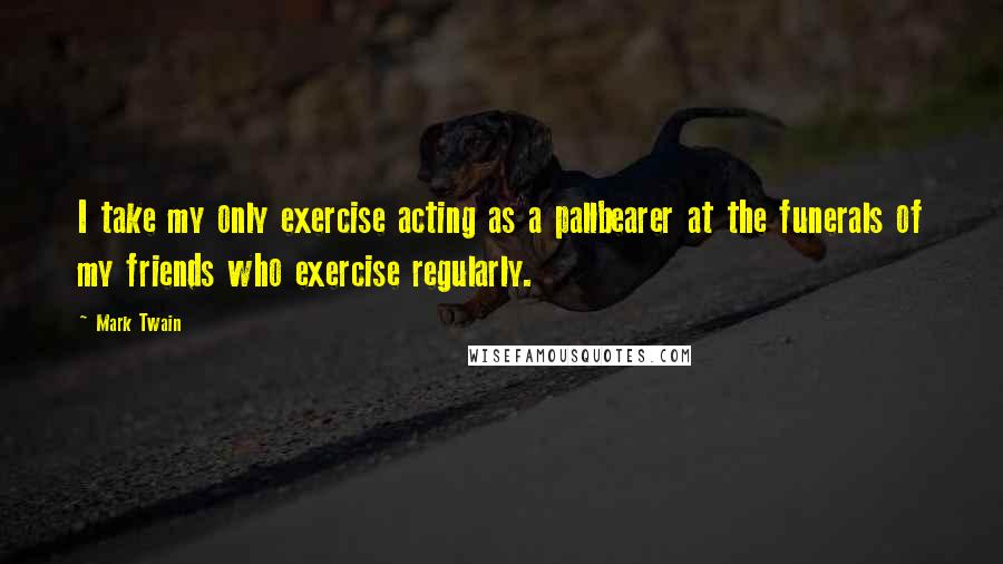 Mark Twain Quotes: I take my only exercise acting as a pallbearer at the funerals of my friends who exercise regularly.
