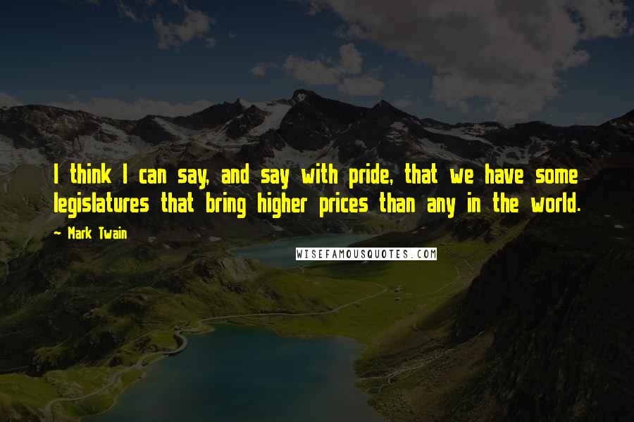 Mark Twain Quotes: I think I can say, and say with pride, that we have some legislatures that bring higher prices than any in the world.