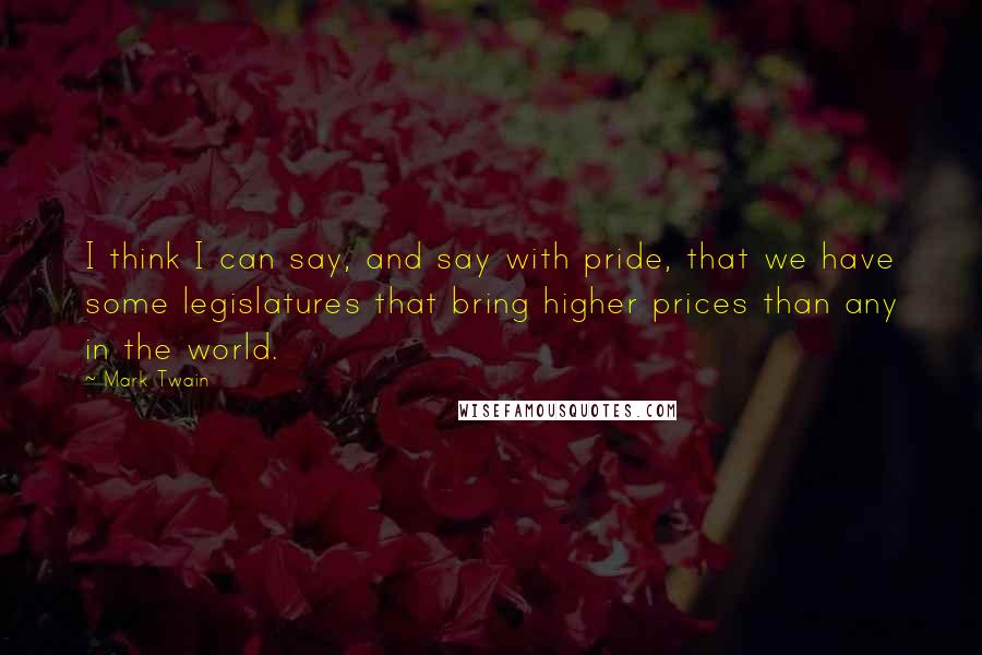 Mark Twain Quotes: I think I can say, and say with pride, that we have some legislatures that bring higher prices than any in the world.