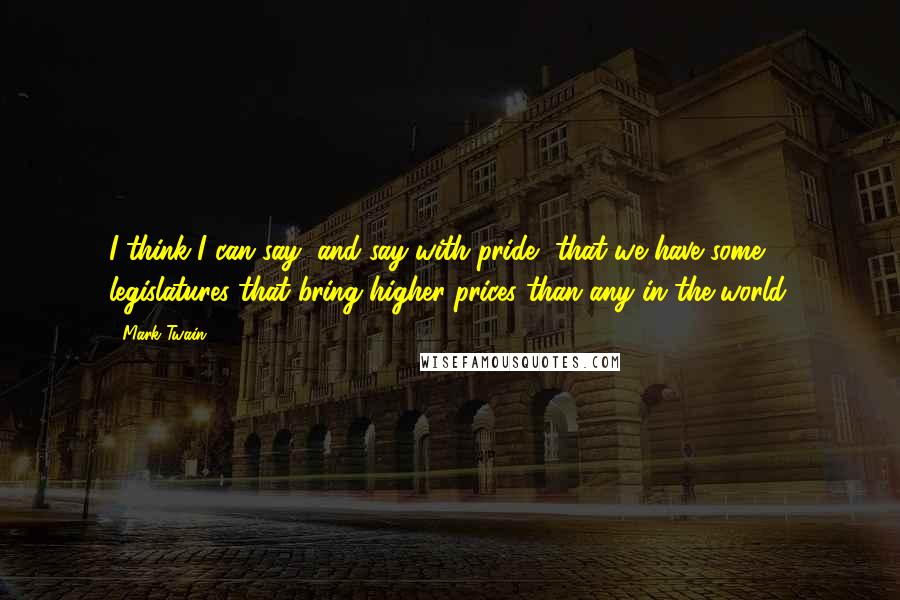 Mark Twain Quotes: I think I can say, and say with pride, that we have some legislatures that bring higher prices than any in the world.