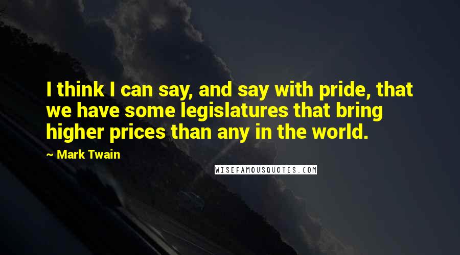 Mark Twain Quotes: I think I can say, and say with pride, that we have some legislatures that bring higher prices than any in the world.