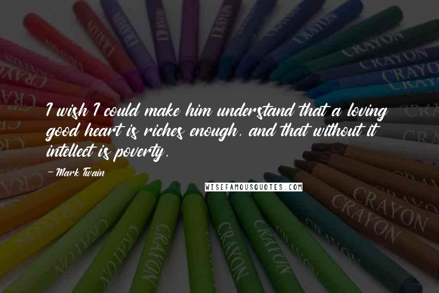 Mark Twain Quotes: I wish I could make him understand that a loving good heart is riches enough, and that without it intellect is poverty.