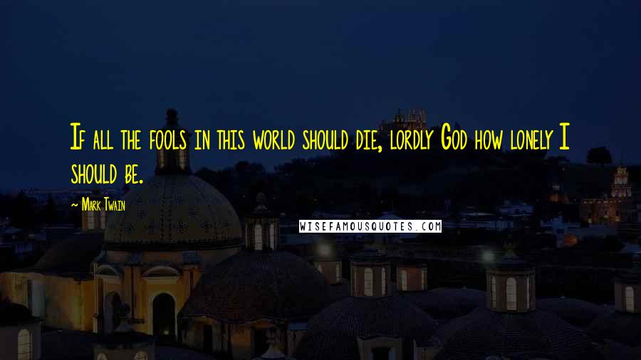 Mark Twain Quotes: If all the fools in this world should die, lordly God how lonely I should be.