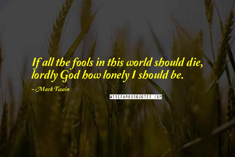 Mark Twain Quotes: If all the fools in this world should die, lordly God how lonely I should be.