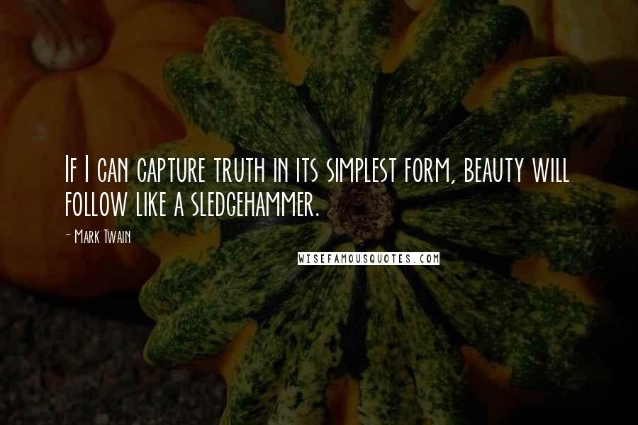 Mark Twain Quotes: If I can capture truth in its simplest form, beauty will follow like a sledgehammer.