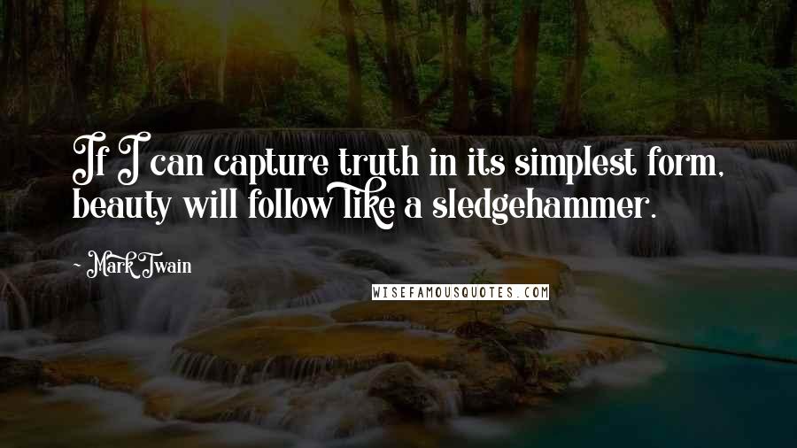 Mark Twain Quotes: If I can capture truth in its simplest form, beauty will follow like a sledgehammer.