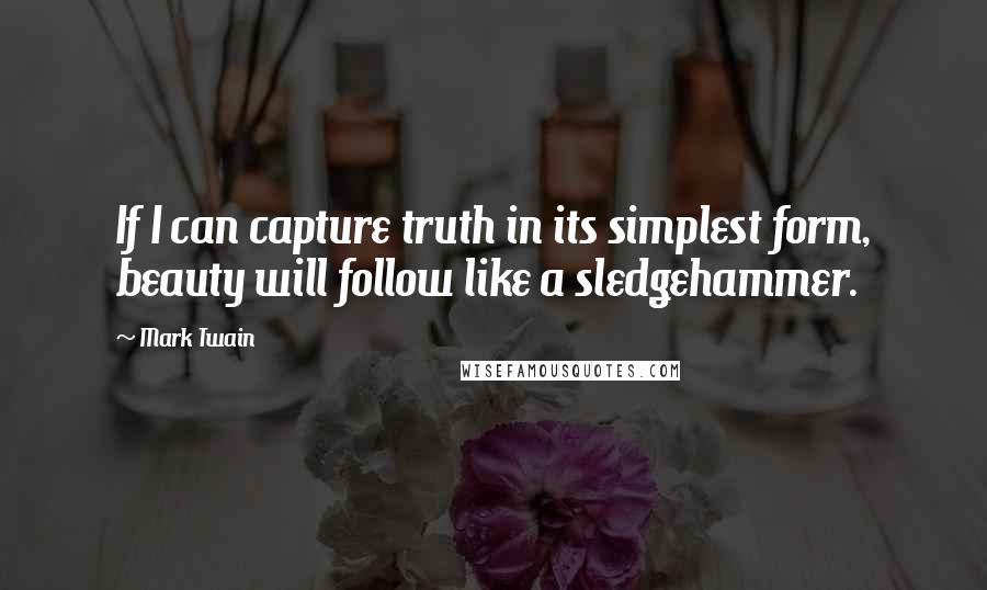 Mark Twain Quotes: If I can capture truth in its simplest form, beauty will follow like a sledgehammer.