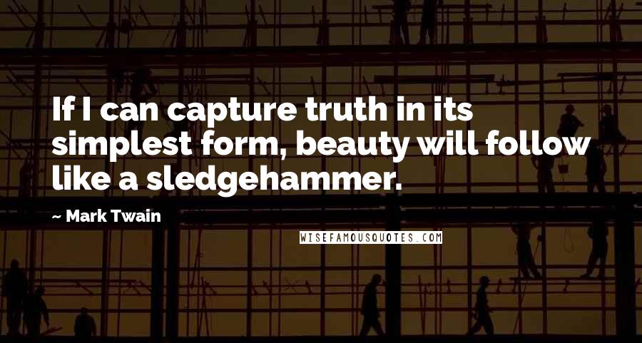 Mark Twain Quotes: If I can capture truth in its simplest form, beauty will follow like a sledgehammer.