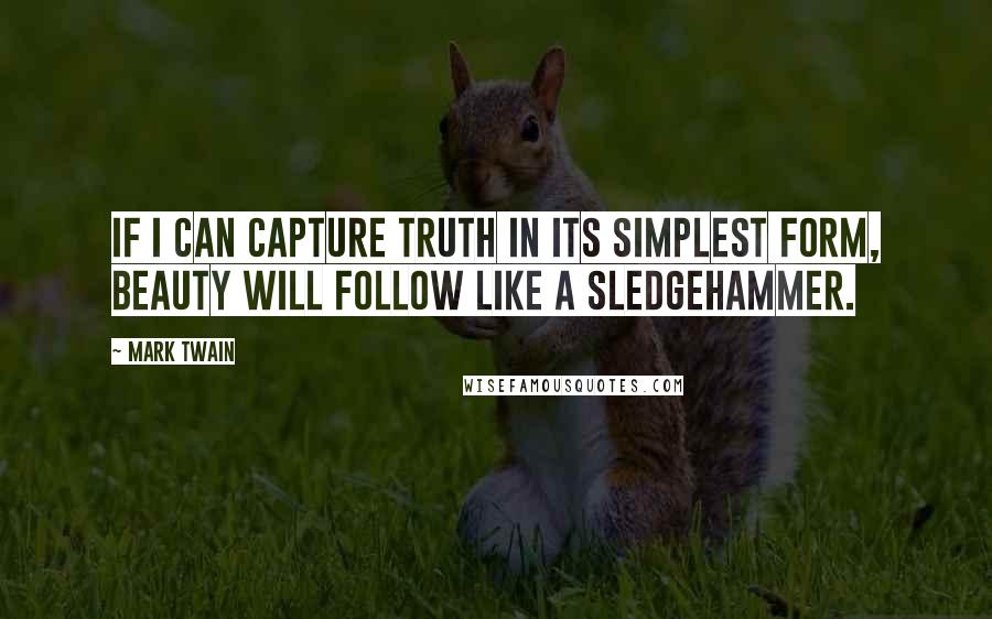 Mark Twain Quotes: If I can capture truth in its simplest form, beauty will follow like a sledgehammer.