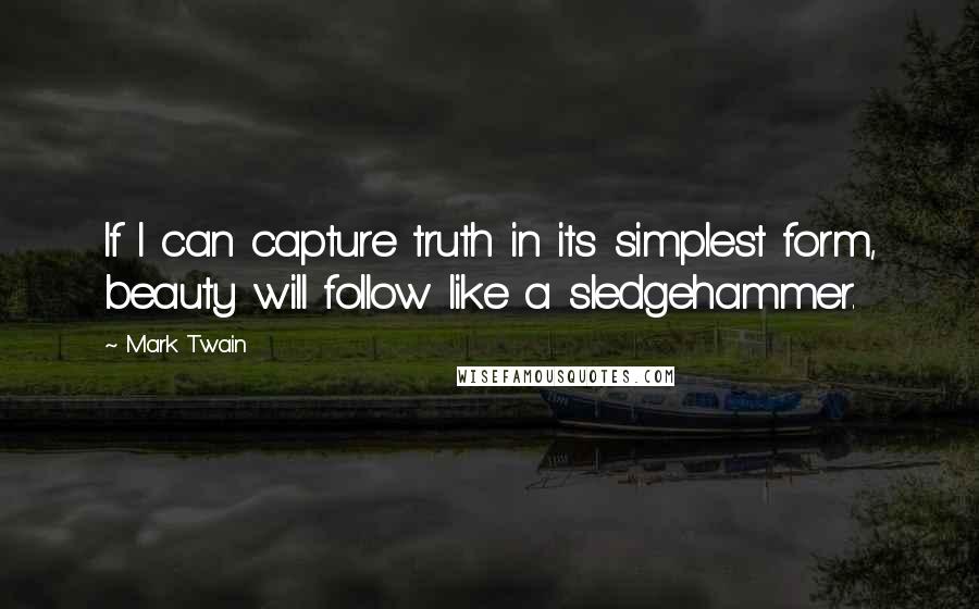 Mark Twain Quotes: If I can capture truth in its simplest form, beauty will follow like a sledgehammer.