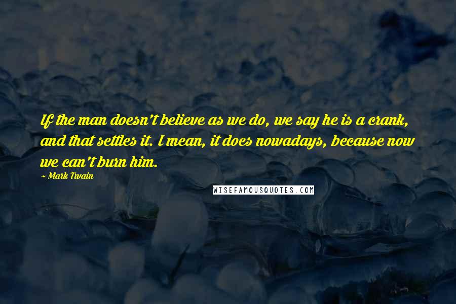 Mark Twain Quotes: If the man doesn't believe as we do, we say he is a crank, and that settles it. I mean, it does nowadays, because now we can't burn him.