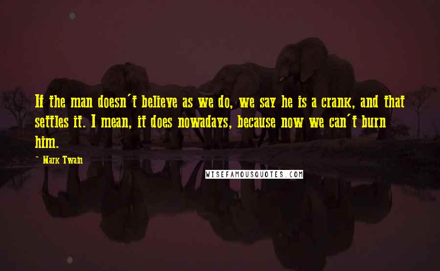 Mark Twain Quotes: If the man doesn't believe as we do, we say he is a crank, and that settles it. I mean, it does nowadays, because now we can't burn him.