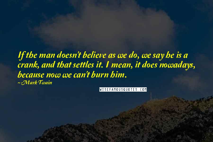 Mark Twain Quotes: If the man doesn't believe as we do, we say he is a crank, and that settles it. I mean, it does nowadays, because now we can't burn him.