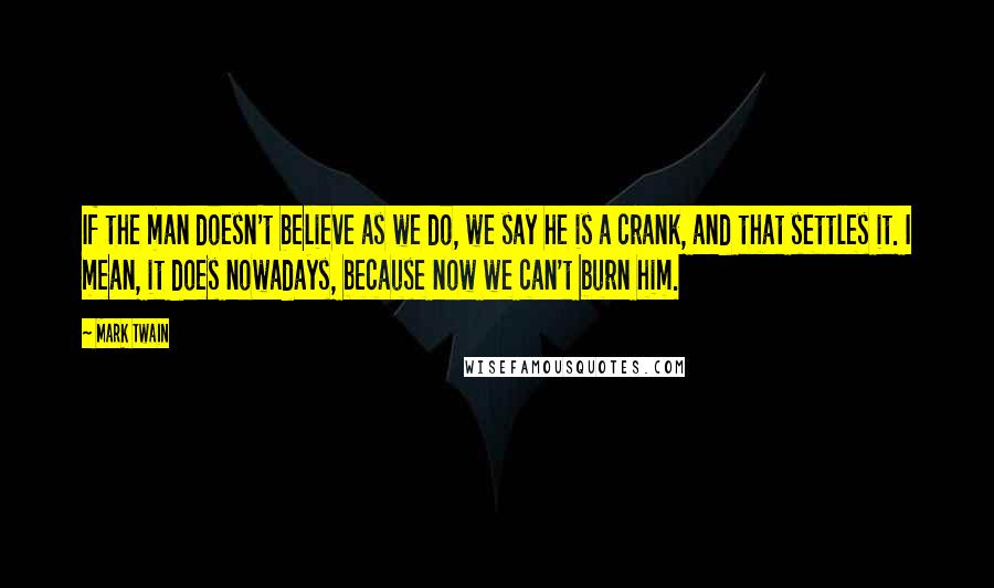 Mark Twain Quotes: If the man doesn't believe as we do, we say he is a crank, and that settles it. I mean, it does nowadays, because now we can't burn him.