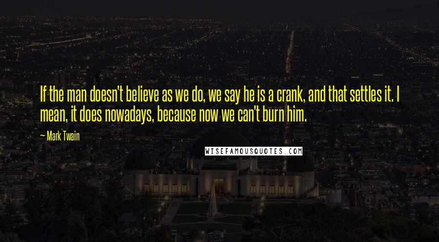 Mark Twain Quotes: If the man doesn't believe as we do, we say he is a crank, and that settles it. I mean, it does nowadays, because now we can't burn him.