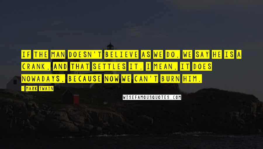 Mark Twain Quotes: If the man doesn't believe as we do, we say he is a crank, and that settles it. I mean, it does nowadays, because now we can't burn him.