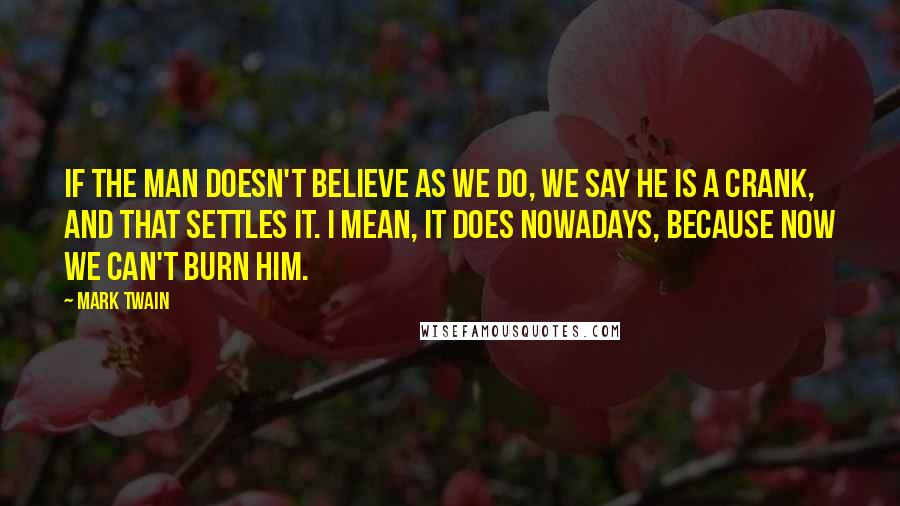 Mark Twain Quotes: If the man doesn't believe as we do, we say he is a crank, and that settles it. I mean, it does nowadays, because now we can't burn him.