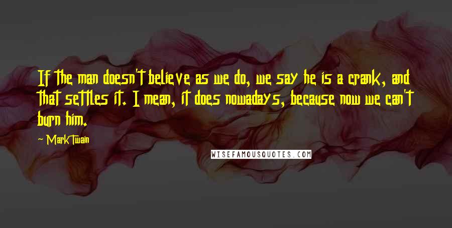 Mark Twain Quotes: If the man doesn't believe as we do, we say he is a crank, and that settles it. I mean, it does nowadays, because now we can't burn him.