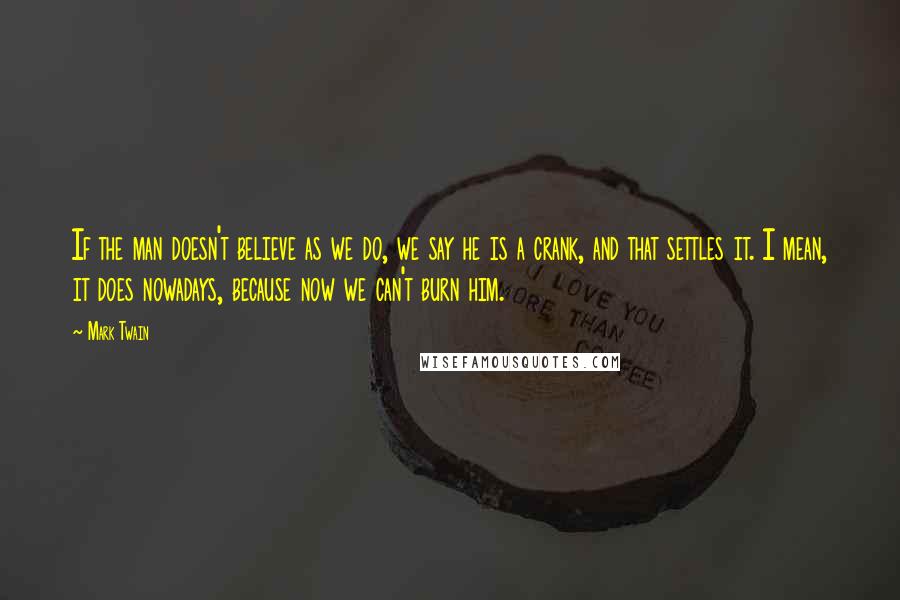 Mark Twain Quotes: If the man doesn't believe as we do, we say he is a crank, and that settles it. I mean, it does nowadays, because now we can't burn him.