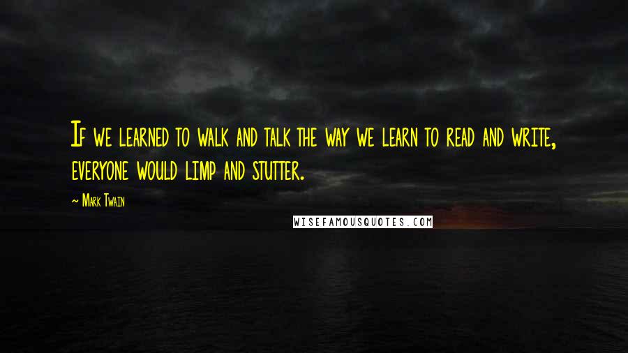Mark Twain Quotes: If we learned to walk and talk the way we learn to read and write, everyone would limp and stutter.
