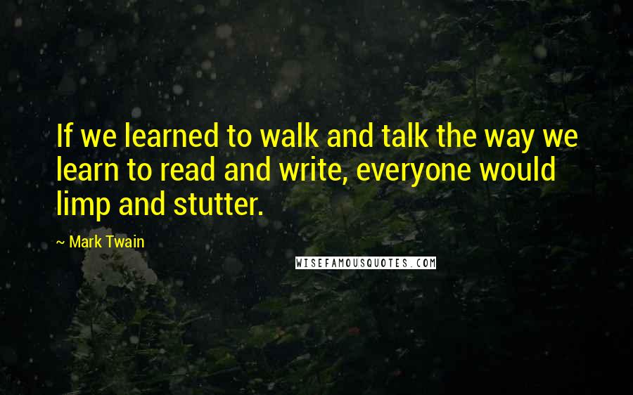 Mark Twain Quotes: If we learned to walk and talk the way we learn to read and write, everyone would limp and stutter.