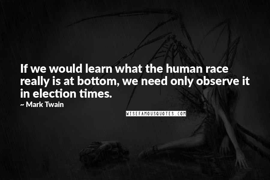 Mark Twain Quotes: If we would learn what the human race really is at bottom, we need only observe it in election times.