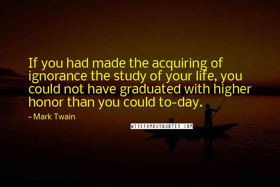 Mark Twain Quotes: If you had made the acquiring of ignorance the study of your life, you could not have graduated with higher honor than you could to-day.