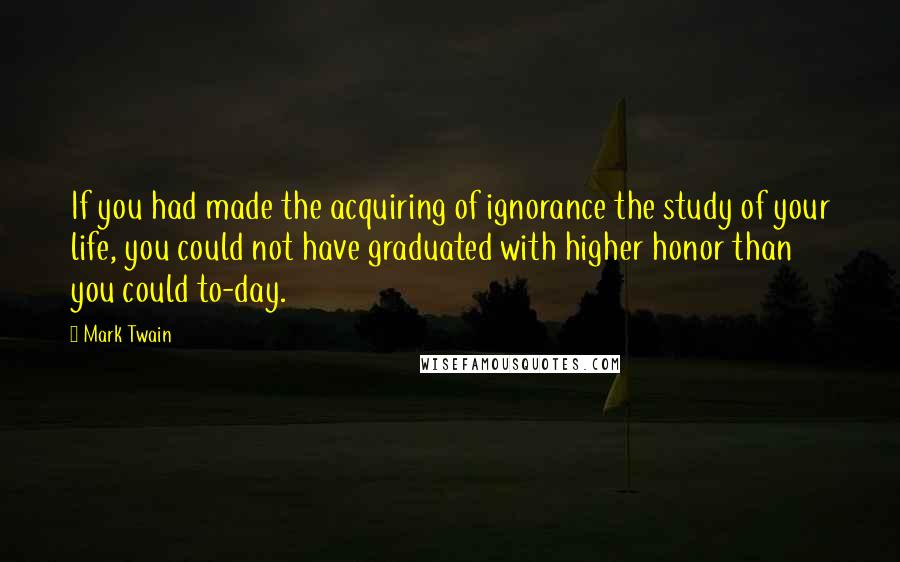 Mark Twain Quotes: If you had made the acquiring of ignorance the study of your life, you could not have graduated with higher honor than you could to-day.