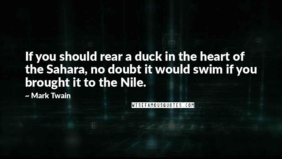 Mark Twain Quotes: If you should rear a duck in the heart of the Sahara, no doubt it would swim if you brought it to the Nile.