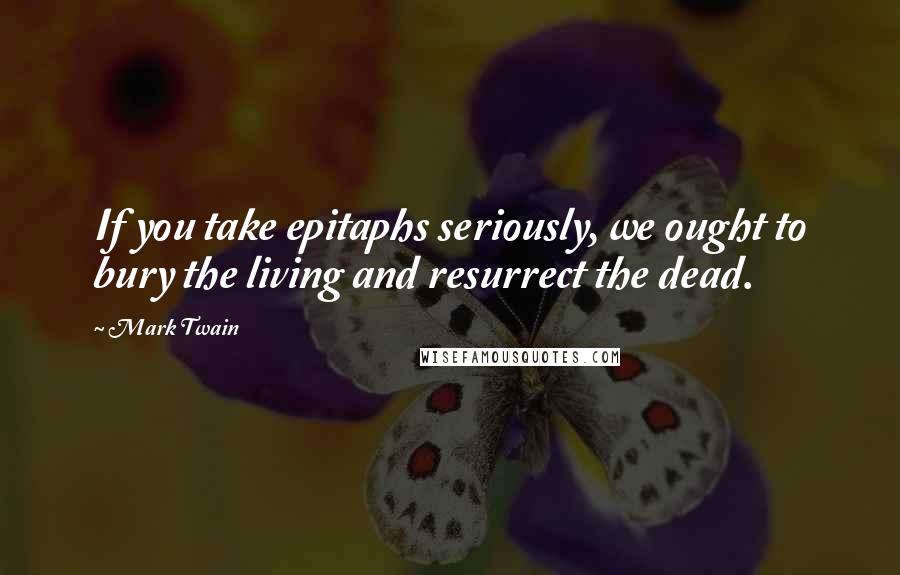 Mark Twain Quotes: If you take epitaphs seriously, we ought to bury the living and resurrect the dead.