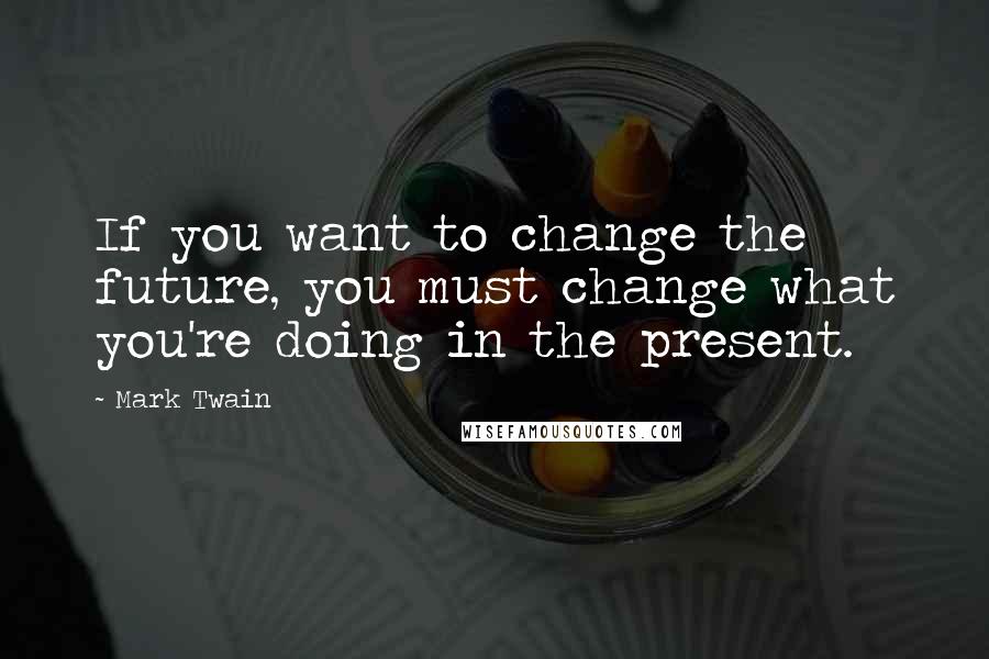 Mark Twain Quotes: If you want to change the future, you must change what you're doing in the present.